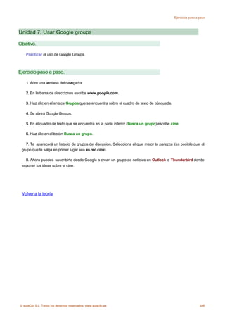 Ejercicios paso a paso




Unidad 7. Usar Google groups

Objetivo.

    Practicar el uso de Google Groups.



Ejercicio paso a paso.

    1. Abre una ventana del navegador.

    2. En la barra de direcciones escribe www.google.com.

    3. Haz clic en el enlace Grupos que se encuentra sobre el cuadro de texto de búsqueda.

    4. Se abrirá Google Groups.

    5. En el cuadro de texto que se encuentra en la parte inferior (Busca un grupo) escribe cine.

    6. Haz clic en el botón Busca un grupo.

   7. Te aparecerá un listado de grupos de discusión. Selecciona el que mejor te parezca (es posible que el
 grupo que te salga en primer lugar sea es.rec.cine).

   8. Ahora puedes suscribirte desde Google o crear un grupo de noticias en Outlook o Thunderbird donde
 exponer tus ideas sobre el cine.




 Volver a la teoría




© aulaClic S.L. Todos los derechos reservados. www.aulaclic.es                                                 308
 