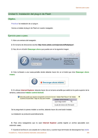 Ejercicios paso a paso




Unidad 9. Instalación del plug-in de Flash

Objetivo.

    Practicar la instalación de un plug-in.

    Vamos a instalar el plug-in de Flash en nuestro navegador.



Ejercicio paso a paso.

    1. Abre una ventana del navegador.

    2. En la barra de direcciones escribe http://www.adobe.com/es/products/flashplayer/.

    3. Haz clic en el botón Descargar ahora que puedes ver en la siguiente imagen:




   4. Esto te llevará a una nueva pantalla donde deberás hacer clic en el botón que dice Descargar ahora
 mismo:




   5. Si utilizas Internet Explorer deberás hecer clic en la barra amarilla que saldrá en la parte superior de la
 ventana y seleccionar Instalar control ActiveX.




    Se te preguntará si quieres instalar un archivo, deberás hacer clic enel botón Instalar.

    La instalación se producirá automáticamente.




   6. Para otros navegadores que no sean Internet Explorer podrás bajarte un archivo ejecutable (con
 extensión .exe).

    7. Guarda el archivo en una carpeta de tu disco duro y cuando haya terminado de descargarse haz doble
© aulaClic S.L. Todos los derechos reservados. www.aulaclic.es                                                   309
 