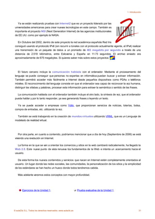 1. Introducción




   Ya se están realizando pruebas con Internet2 que es un proyecto liderado por las
 universidades americanas para crear nuevas tecnologías en este campo. También es
 importante el proyecto NGI (Next Generation Internet) de las agencias institucionales
 de EE.UU. como por ejemplo la NASA.

    En Octubre del 2002, dentro de este proyecto la red académica española Red Iris
 consiguió usando el protocolo IPv6 (sin recurrir a túneles con el protocolo actualmente vigente, el IPv4) realizar
 una transmisión de un paquete de datos a un promedio de 483 megabits por segundo a través de una
 distancia de 2.518 kilómetros, entre Eslovenia y España en 11.73 segundos. El archivo enviado era
 aproximadamente de 675 megabytes. Si quieres saber más sobre estos proyectos:




    El futuro cercano incluye la comunicación hablada con el ordenador. Mediante el procesamiento del
 lenguaje se puede conseguir que personas no expertas en informática puedan buscar y extraer información.
 También permitirá acceder más fácilmente a Internet desde pequeños dispositivos como PDAs o teléfonos
 móviles. El reconocimiento del lenguaje consiste en que el ordenador sea capaz de reconocer la voz humana,
 distinguir las sílabas y palabras, procesar esta información para extraer la semántica o sentido de las frases.

   La comunicación hablada con el ordenador también incluye el otro lado, la síntesis de voz, que el ordenador
 pueda hablar y por lo tanto responder, ya sea generando frases o leyendo un texto.

   Ya se puede acceder a empresas como Ydilo, que proporcionan servicios de noticias, loterías, bolsa,
 compra de entradas, etc. utilizando la voz.

   También se está trabajando en la creación de mundos virtuales utilizando VRML, que es un Lenguaje de
 modelado de realidad virtual.




     Por otra parte, en cuanto a contenido, podríamos mencionar que a día de hoy (Septiembre de 2006) se está
 viviendo una revolución en Internet.

   La forma en la que se van a orientar los comercios y sitios en la web cambiará radicalemente, ha llegado la
 Web 2.0. Este nuevo punto de vista renueva los fundamentos de la Web e intenta un acercamiento hacia el
 usuario.

   De esta forma los nuevos contenidos y servicios que nacen en Internet están completamente orientados al
 usuario. Un lugar donde las redes sociales, las comunidades, la personalización de los sitios y la simplicidad
 de los estándares se han hecho un hueco donde todos tendremos cabida.

    Más adelante veremos estos conceptos con mayor profundidad.




        Ejercicios de la Unidad 1.                               Prueba evaluativa de la Unidad 1.




© aulaClic S.L. Todos los derechos reservados. www.aulaclic.es                                                    31
 