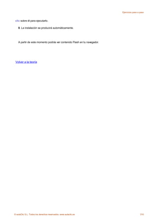 Ejercicios paso a paso



 clic sobre él para ejecutarlo.

    8. La instalación se producirá automáticamente.




    A partir de este momento podrás ver contenido Flash en tu navegador.




 Volver a la teoría




© aulaClic S.L. Todos los derechos reservados. www.aulaclic.es                               310
 