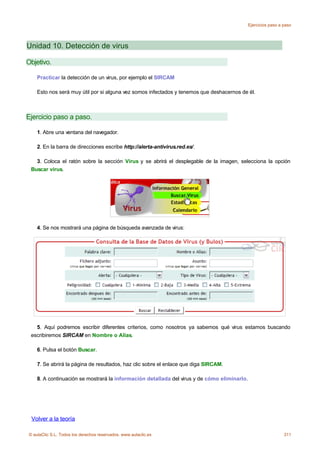 Ejercicios paso a paso




Unidad 10. Detección de virus

Objetivo.

    Practicar la detección de un virus, por ejemplo el SIRCAM

    Esto nos será muy útil por si alguna vez somos infectados y tenemos que deshacernos de él.



Ejercicio paso a paso.

    1. Abre una ventana del navegador.

    2. En la barra de direcciones escribe http://alerta-antivirus.red.es/.

   3. Coloca el ratón sobre la sección Virus y se abrirá el desplegable de la imagen, selecciona la opción
 Buscar virus.




    4. Se nos mostrará una página de búsqueda avanzada de virus:




   5. Aquí podremos escribir diferentes criterios, como nosotros ya sabemos qué virus estamos buscando
 escribiremos SIRCAM en Nombre o Alias.

    6. Pulsa el botón Buscar.

    7. Se abrirá la página de resultados, haz clic sobre el enlace que diga SIRCAM.

    8. A continuación se mostrará la información detallada del virus y de cómo eliminarlo.




 Volver a la teoría

© aulaClic S.L. Todos los derechos reservados. www.aulaclic.es                                                 311
 