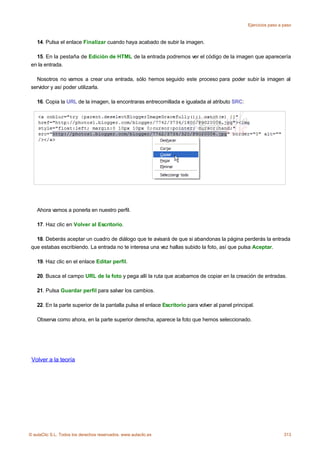 Ejercicios paso a paso



    14. Pulsa el enlace Finalizar cuando haya acabado de subir la imagen.

   15. En la pestaña de Edición de HTML de la entrada podremos ver el código de la imagen que aparecería
 en la entrada.

   Nosotros no vamos a crear una entrada, sólo hemos seguido este proceso para poder subir la imagen al
 servidor y así poder utilizarla.

    16. Copia la URL de la imagen, la encontraras entrecomillada e igualada al atributo SRC:




    Ahora vamos a ponerla en nuestro perfil.

    17. Haz clic en Volver al Escritorio.

   18. Deberás aceptar un cuadro de diálogo que te avisará de que si abandonas la página perderás la entrada
 que estabas escribiendo. La entrada no te interesa una vez hallas subido la foto, así que pulsa Aceptar.

    19. Haz clic en el enlace Editar perfil.

    20. Busca el campo URL de la foto y pega allí la ruta que acabamos de copiar en la creación de entradas.

    21. Pulsa Guardar perfil para salvar los cambios.

    22. En la parte superior de la pantalla pulsa el enlace Escritorio para volver al panel principal.

    Observa como ahora, en la parte superior derecha, aparece la foto que hemos seleccionado.




 Volver a la teoría




© aulaClic S.L. Todos los derechos reservados. www.aulaclic.es                                                       313
 