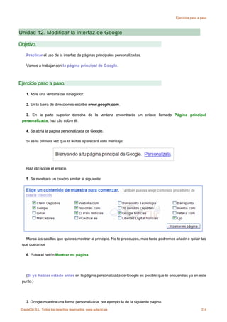 Ejercicios paso a paso




Unidad 12. Modificar la interfaz de Google

Objetivo.

    Practicar el uso de la interfaz de páginas principales personalizadas.

    Vamos a trabajar con la página principal de Google.



Ejercicio paso a paso.

    1. Abre una ventana del navegador.

    2. En la barra de direcciones escribe www.google.com.

   3. En la parte superior derecha de la ventana encontrarás un enlace llamado Página principal
 personalizada, haz clic sobre él.

    4. Se abriá la página personalizada de Google.

    Si es la primera vez que la visitas aparecerá este mensaje:




    Haz clic sobre el enlace.

    5. Se mostrará un cuadro similar al siguiente:




   Marca las casillas que quieras mostrar al principio. No te preocupes, más tarde podremos añadir o quitar las
 que queramos

    6. Pulsa el botón Mostrar mi página.




   (Si ya habías estado antes en la página personalizada de Google es posible que te encuentras ya en este
 punto.)




    7. Google muestra una forma personalizada, por ejemplo la de la siguiente página.
© aulaClic S.L. Todos los derechos reservados. www.aulaclic.es                                                 314
 