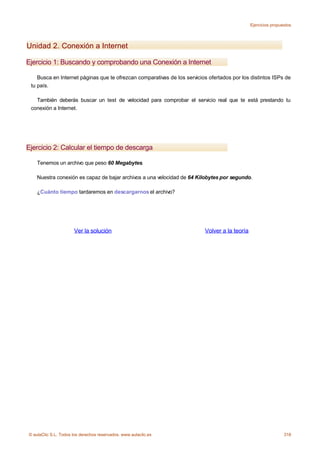 Ejercicios propuestos




Unidad 2. Conexión a Internet

Ejercicio 1: Buscando y comprobando una Conexión a Internet

    Busca en Internet páginas que te ofrezcan comparativas de los servicios ofertados por los distintos ISPs de
 tu país.

   También deberás buscar un test de velocidad para comprobar el servicio real que te está prestando tu
 conexión a Internet.




Ejercicio 2: Calcular el tiempo de descarga

    Tenemos un archivo que peso 60 Megabytes.

    Nuestra conexión es capaz de bajar archivos a una velocidad de 64 Kilobytes por segundo.

    ¿Cuánto tiempo tardaremos en descargarnos el archivo?




                      Ver la solución                                     Volver a la teoría




© aulaClic S.L. Todos los derechos reservados. www.aulaclic.es                                                  318
 