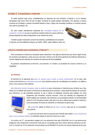 2. Conectarse a Internet




Unidad 2. Conectarse a Internet

    Si estás leyendo este curso, probablemente ya dispones de una conexión a Internet y no te interese
 demasiado este tema. Pero tal vez en algún momento te puede resultar interesante. Por ejemplo, si tienes
 conexión en el trabajo y quieres conectarte desde tu casa, o algún día necesitas modificar tu conexión porque
 te lo pide tu proveedor, etc.


   En esta unidad intentaremos explicarte los conceptos básicos de la
 conexión a Internet ya que no podemos explicar todos los casos prácticos,
 porque depende de cada configuración y hay cientos de casos.

    También puede interesarte conocer las distintas posibilidades de conexión
 a Internet, por línea teléfonica básica, por ADSL, RDSI, cable, teléfono móvil, etc.



¿Qué se necesita para conectarse a Internet ?

   Para conectarse a Internet se necesitan varios elementos. Hay algunos elementos que varían según el tipo
 de conexión que elijamos y otros que son comunes. Vamos a ver de forma genérica los distintos elementos y
 cuando hablemos de cada tipo de conexión los veremos de forma detallada.

   En general, necesitaremos un terminal, una conexión, un módem, un proveedor de acceso a Internet y un
 navegador.




       Terminal

   El terminal es el elemento que sirve al usuario para recibir y enviar información. En el caso más
 común el terminal es un ordenador personal, pero también puede ser una televisión con teclado o un teléfono
 móvil, como veremos más adelante.

    Un ordenador actual de gama baja es suficiente para conectarse a Internet ya que el factor que más
 influye en la calidad del acceso a Internet es la velocidad de la conexión, y ésta depende del tipo de conexión
 que utilicemos, no del ordenador personal. Si vas a utilizar el ordenador personal para trabajar con otros
                           programas que necesitan muchos recursos, como por ejemplo los programas de
                           diseño gráfico que necesitan más memoria y un procesador potente, es recomendable
                           adquirir un PC de gama media o alta pero si lo vas a utilizar para acceder a Internet y
                           como procesador de textos es suficiente un ordenador de gama baja.

                                Es preferible gastar el dinero en un buen monitor más que en un procesador
                              muy potente.

                         Lo que hay que tener claro es que para que Internet vaya rápido lo que importa es
 tener una conexión rápida, un ordenador rápido no sirve de mucho por sí solo.

   Un monitor de 17" nos permitirá trabajar con una resolución más alta (1024x768) con lo cual veremos las
 imágenes más nítidamente y tendremos más sitio en la pantalla para tener varias ventanas abiertas a la vez.
 Con un monitor de 15" la resolución recomendada es de 800x600. El número de colores depende de los que

© aulaClic S.L. Todos los derechos reservados. www.aulaclic.es                                                     32
 