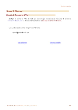 Ejercicios propuestos




Unidad 5. El correo

Ejercicio 1: Controlar el SPAM

  Configura tu cuenta de Yahoo de modo que los mensajes enviados desde una cuenta de correo de
 www.correobasura.com se almacenen directamente en la bandeja de correo no deseado.




    Las cuentas de este servidor siempre tendrán la forma:


           usuario@correobasura.com




                      Ver la solución                            Volver a la teoría




© aulaClic S.L. Todos los derechos reservados. www.aulaclic.es                                         320
 