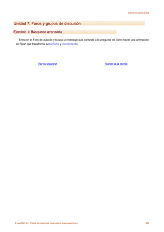 Ejercicios propuestos




Unidad 7. Foros y grupos de discusión

Ejercicio 1: Búsqueda avanzada

   Entra en el Foro de aulaclic y busca un mensaje que conteste a la pregunta de cómo hacer una animación
 en Flash que transforme su tamaño y movimiento.




                      Ver la solución                                 Volver a la teoría




© aulaClic S.L. Todos los derechos reservados. www.aulaclic.es                                              322
 