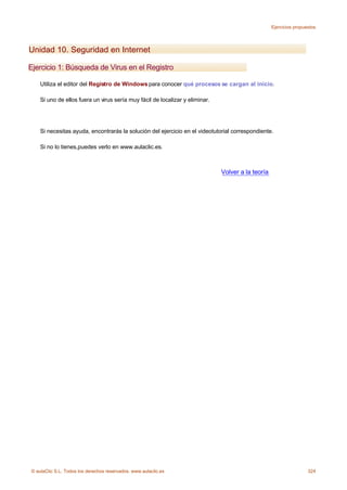 Ejercicios propuestos




Unidad 10. Seguridad en Internet

Ejercicio 1: Búsqueda de Virus en el Registro

    Utiliza el editor del Registro de Windows para conocer qué procesos se cargan al inicio.

    Si uno de ellos fuera un virus sería muy fácil de localizar y eliminar.




    Si necesitas ayuda, encontrarás la solución del ejercicio en el videotutorial correspondiente.

    Si no lo tienes,puedes verlo en www.aulaclic.es.



                                                                              Volver a la teoría




© aulaClic S.L. Todos los derechos reservados. www.aulaclic.es                                                      324
 