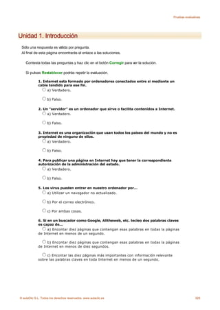 Pruebas evaluativas




Unidad 1. Introducción
 Sólo una respuesta es válida por pregunta.
 Al final de esta página encontrarás el enlace a las soluciones.

    Contesta todas las preguntas y haz clic en el botón Corregir para ver la solución.

    Si pulsas Restablecer podrás repetir la evaluación.

             1. Internet esta formado por ordenadores conectados entre si mediante un
             cable tendido para ese fin.
                  a) Verdadero.

                    b) Falso.

             2. Un "servidor" es un ordenador que sirve o facilita contenidos a Internet.
                  a) Verdadero.

                    b) Falso.

             3. Internet es una organización que usan todos los paises del mundo y no es
             propiedad de ninguno de ellos.
                  a) Verdadero.

                    b) Falso.

             4. Para publicar una página en Internet hay que tener la correspondiente
             autorización de la administración del estado.
                  a) Verdadero.

                    b) Falso.

             5. Los virus pueden entrar en nuestro ordenador por...
                  a) Utilizar un navegador no actualizado.

                    b) Por el correo electrónico.

                    c) Por ambas cosas.

             6. Si en un buscador como Google, Alltheweb, etc. tecleo dos palabras claves
             es capaz de...
                   a) Encontar diez páginas que contengan esas palabras en todas la páginas
             de Internet en menos de un segundo.

                  b) Encontar diez páginas que contengan esas palabras en todas la páginas
             de Internet en menos de diez segundos.

                  c) Encontar las diez páginas más importantes con información relevante
             sobre las palabras claves en toda Internet en menos de un segundo.




© aulaClic S.L. Todos los derechos reservados. www.aulaclic.es                                            328
 