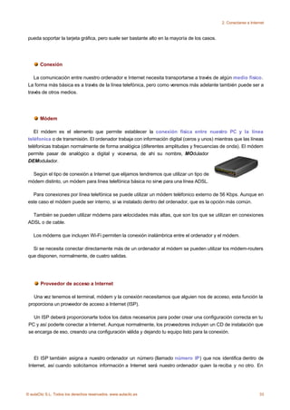 2. Conectarse a Internet



 pueda soportar la tarjeta gráfica, pero suele ser bastante alto en la mayoría de los casos.




       Conexión

    La comunicación entre nuestro ordenador e Internet necesita transportarse a través de algún medio físico.
 La forma más básica es a través de la línea telefónica, pero como veremos más adelante también puede ser a
 través de otros medios.




       Módem

    El módem es el elemento que permite establecer la conexión física entre nuestro PC y la línea
 teléfonica o de transmisión. El ordenador trabaja con información digital (ceros y unos) mientras que las líneas
 teléfonicas trabajan normalmente de forma analógica (diferentes amplitudes y frecuencias de onda). El módem
 permite pasar de analógico a digital y viceversa, de ahí su nombre, MOdulador
 DEModulador.

   Según el tipo de conexión a Internet que elijamos tendremos que utilizar un tipo de
 módem distinto, un módem para línea telefónica básica no sirve para una línea ADSL.

   Para conexiones por línea telefónica se puede utilizar un módem teléfonico externo de 56 Kbps. Aunque en
 este caso el módem puede ser interno, si va instalado dentro del ordenador, que es la opción más común.

   También se pueden utilizar módems para velocidades más altas, que son los que se utilizan en conexiones
 ADSL o de cable.

    Los módems que incluyen Wi-Fi permiten la conexión inalámbrica entre el ordenador y el módem.

   Si se necesita conectar directamente más de un ordenador al módem se pueden utilizar los módem-routers
 que disponen, normalmente, de cuatro salidas.




       Proveedor de acceso a Internet

    Una vez tenemos el terminal, módem y la conexión necesitamos que alguien nos de acceso, esta función la
 proporciona un proveedor de acceso a Internet (ISP).

   Un ISP deberá proporcionarte todos los datos necesarios para poder crear una configuración correcta en tu
 PC y así poderte conectar a Internet. Aunque normalmente, los proveedores incluyen un CD de instalación que
 se encarga de eso, creando una configuración válida y dejando tu equipo listo para la conexión.




    El ISP también asigna a nuestro ordenador un número (llamado número IP) que nos identifica dentro de
 Internet, así cuando solicitamos información a Internet será nuestro ordenador quien la reciba y no otro. En




© aulaClic S.L. Todos los derechos reservados. www.aulaclic.es                                                      33
 