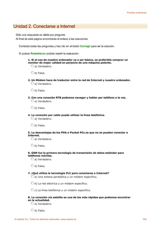 Pruebas evaluativas




Unidad 2. Conectarse a Internet
 Sólo una respuesta es válida por pregunta.
 Al final de esta página encontrarás el enlace a las soluciones.

    Contesta todas las preguntas y haz clic en el botón Corregir para ver la solución.

    Si pulsas Restablecer podrás repetir la evaluación.

             1. Si el uso de nuestro ordenador va a ser básico, es preferible comprar un
             monitor de mejor calidad en perjuicio de una máquina potente.
                   a) Verdadero.

                    b) Falso.

             2. Un Módem hace de traductor entre la red de Internet y nuestro ordenador.
                  a) Verdadero.

                    b) Falso.

             3. Con una conexión RTB podemos navegar y hablar por teléfono a la vez.
                  a) Verdadero.

                    b) Falso.

             4. La conexión por cable puede utilizar la línea telefónica.
                  a) Verdadero.

                    b) Falso.

             5. La desventajas de los PDA o Pocket PCs es que no se pueden conectar a
             Internet.
                  a) Verdadero.

                    b) Falso.

             6. GSM fue la primera tecnología de transmisión de datos estándar para
             teléfonos móviles.
                  a) Verdadero.

                    b) Falso.

             7. ¿Qué utiliza la tecnología PLC para conectarse a Internet?
                  a) Una antena parabólica y un módem específico.

                    b) La red eléctrica y un módem específico.

                    c) La línea telefónica y un módem específico.

             8. La conexión vía satelite es una de las más rápidas que podemos encontrar
             en la actualidad.
                  a) Verdadero.

                    b) Falso.


© aulaClic S.L. Todos los derechos reservados. www.aulaclic.es                                          330
 