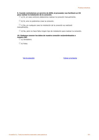 Pruebas evaluativas



             9. Cuando contratamos un servivio de ADSL el proveedor nos facilitará un CD
             para realizar la instalación de la conexión.
                  a) Sí, en caso contrario deberemos realizar la conexión manualmente.

                    b) Sí, sino no podremos crear la conexión.

                 c) No, en cualquier caso la instalación de la conexión se realizará
             manualmente.

                    d) No, pero no hace falta ningún tipo de instalación para realizar la conexión.

             10. Podemos conocer los datos de nuestra conexión reclamándoselos a
             nuestro ISP.
                  a) Verdadero.

                    b) Falso.




                      Ver la solución                                      Volver a la teoría




© aulaClic S.L. Todos los derechos reservados. www.aulaclic.es                                                 331
 