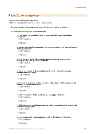 Pruebas evaluativas




Unidad 3. Los navegadores
 Sólo una respuesta es válida por pregunta.
 Al final de esta página encontrarás el enlace a las soluciones.

    Contesta todas las preguntas y haz clic en el botón Corregir para ver la solución.

    Si pulsas Restablecer podrás repetir la evaluación.

             1. Para poder ver una página web es imprescindible tener instalado un
             navegador.
                  a) Verdadero.

                    b) Falso.

             2. Aunque no actualicemos nuestro navegador podremos ver las páginas web
             sin ningún problema.
                  a) Verdadero.

                    b) Falso.

             3. En la barra de título del navegador podrás encontrar una pequeña
             descripción del sitio que estás visitando.
                  a) Verdadero.

                    b) Falso.

             4. Desde la ventana de Internet Explorer 7 puede realizar búsquedas
             directamente con Google.
                  a) Verdadero.

                    b) Falso.

             5. En la barra de estado podrás encontrar información relativa al estado de
             carga de la página web visitada.
                  a) Verdadero.

                    b) Falso.

             6. Internet Explorer 7 sólo puede cargar una página de inicio.
                  a) Verdadero.

                    b) Falso.

             7. Utilizaremos las pestañas para cargar más de una página web en una sola
             ventana del explorador.
                  a) Verdadero.

                    b) Falso.

             8. Podemos guardar nuestras páginas web preferidas en el Historial.
                  a) Verdadero.

                    b) Falso.


© aulaClic S.L. Todos los derechos reservados. www.aulaclic.es                                          332
 