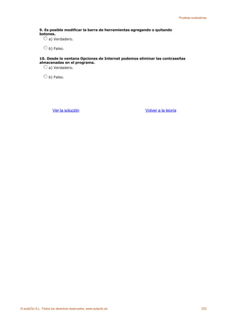Pruebas evaluativas



             9. Es posible modificar la barra de herramientas agregando o quitando
             botones.
                  a) Verdadero.

                    b) Falso.

             10. Desde la ventana Opciones de Internet podemos eliminar las contraseñas
             almacenadas en el programa.
                  a) Verdadero.

                    b) Falso.




                      Ver la solución                               Volver a la teoría




© aulaClic S.L. Todos los derechos reservados. www.aulaclic.es                                          333
 