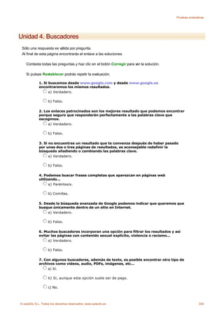 Pruebas evaluativas




Unidad 4. Buscadores
 Sólo una respuesta es válida por pregunta.
 Al final de esta página encontrarás el enlace a las soluciones.

    Contesta todas las preguntas y haz clic en el botón Corregir para ver la solución.

    Si pulsas Restablecer podrás repetir la evaluación.

             1. Si buscamos desde www.google.com y desde www.google.es
             encontraremos los mismos resultados.
                   a) Verdadero.

                    b) Falso.

             2. Los enlaces patrocinados son los mejores resultado que podemos encontrar
             porque seguro que responderán perfectamente a las palabras clave que
             escogimos.
                  a) Verdadero.

                    b) Falso.

             3. Si no encuentras un resultado que te convenza después de haber pasado
             por unas dos o tres páginas de resultados, es aconsejable redefinir la
             búsqueda añadiendo o cambiando las palabras clave.
                   a) Verdadero.

                    b) Falso.

             4. Podemos buscar frases completas que aparezcan en páginas web
             utilizando...
                   a) Paréntesis.

                    b) Comillas.

             5. Desde la búsqueda avanzada de Google podemos indicar que queremos que
             busque únicamente dentro de un sitio en Internet.
                  a) Verdadero.

                    b) Falso.

             6. Muchos buscadores incorporan una opción para filtrar los resultados y así
             evitar las páginas con contenido sexual explícito, violencia o racismo...
                  a) Verdadero.

                    b) Falso.

             7. Con algunos buscadores, además de texto, es posible encontrar otro tipo de
             archivos como vídeos, audio, PDFs, imágenes, etc...
                  a) Sí.

                    b) Sí, aunque esta opción suele ser de pago.

                    c) No.



© aulaClic S.L. Todos los derechos reservados. www.aulaclic.es                                          334
 