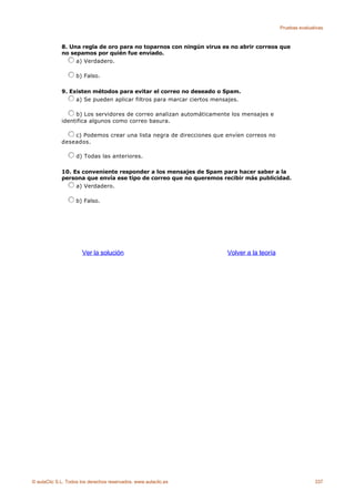 Pruebas evaluativas



             8. Una regla de oro para no toparnos con ningún virus es no abrir correos que
             no sepamos por quién fue enviado.
                  a) Verdadero.

                    b) Falso.

             9. Existen métodos para evitar el correo no deseado o Spam.
                  a) Se pueden aplicar filtros para marcar ciertos mensajes.

                  b) Los servidores de correo analizan automáticamente los mensajes e
             identifica algunos como correo basura.

                 c) Podemos crear una lista negra de direcciones que envíen correos no
             deseados.

                    d) Todas las anteriores.

             10. Es conveniente responder a los mensajes de Spam para hacer saber a la
             persona que envía ese tipo de correo que no queremos recibir más publicidad.
                  a) Verdadero.

                    b) Falso.




                      Ver la solución                                  Volver a la teoría




© aulaClic S.L. Todos los derechos reservados. www.aulaclic.es                                             337
 
