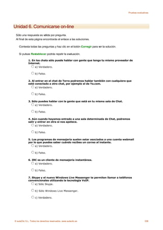 Pruebas evaluativas




Unidad 6. Comunicarse on-line
 Sólo una respuesta es válida por pregunta.
 Al final de esta página encontrarás el enlace a las soluciones.

    Contesta todas las preguntas y haz clic en el botón Corregir para ver la solución.

    Si pulsas Restablecer podrás repetir la evaluación.

             1. En los chats sólo puede hablar con gente que tenga tu mismo proveedor de
             Internet.
                  a) Verdadero.

                    b) Falso.

             2. Al entrar en el chat de Terra podremos hablar también con cualquiera que
             esté conectado a otro chat, por ejemplo el de Ya.com.
                   a) Verdadero.

                    b) Falso.

             3. Sólo puedes hablar con la gente que está en tu misma sala de Chat.
                  a) Verdadero.

                    b) Falso.

             4. Aún cuando hayamos entrado a una sala determinada de Chat, podremos
             salir y entrar en otra si nos apetece.
                   a) Verdadero.

                    b) Falso.

             5. Los programas de mensajería suelen estar asociados a una cuenta webmail
             por lo que puedes saber cuándo recibes un correo al instante.
                  a) Verdadero.

                    b) Falso.

             6. IRC es un cliente de mensajería instantánea.
                  a) Verdadero.

                    b) Falso.

             7. Skype y el nuevo Windows Live Messenger te permiten llamar a teléfonos
             convencionales utilizando la tecnología VoIP.
                  a) Sólo Skype.

                    b) Sólo Windows Live Messenger.

                    c) Verdadero.




© aulaClic S.L. Todos los derechos reservados. www.aulaclic.es                                          338
 