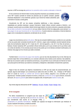 2. Conectarse a Internet



 resumen, el ISP se encarga de gestionar la conexión entre nuestro ordenador e Internet.

   En los comienzos de Internet había muchas pequeñas empresas que prestaban servicio
 como ISP. Cuando aumentó el número de personas que se querían conectar, grandes
 empresas desplazaron a las existentes gracias a que tenían los medios suficientes para
 suministrar el acceso a tanta gente.

    Actualmente los ISP son las propias compañias telefónicas u otras empresas
 respaldadas por grandes empresas y grupos financieros. Suelen ofrecer conexión gratuita a Internet, y así
 consiguen usuarios para sus portales, desde donde luego tratarán de vender productos y paquetes adicionales.
 No se debe confundir el acceso gratuito con que utilizar Internet al final nos salga gratis, pues siempre hay
 que pagar el uso que hacemos de la línea telefónica. Cuando estamos conectados a Internet debemos
 pagar como si estuviesemos realizando una llamada de voz normal.




    Luego nos encontramos con la tarifa plana. Otro tipo de conexión telefónica que a cambio de una cuota fija
 al mes se puede estar conectado durante las 24 h. del día o, según cada modalidad, durante bastante tiempo
 cada día (normalmente desde las 18 h. hasta las 8 h. del día siguiente, y las 24 h. los fines de semana y
 festivos). Existen bastantes ISP, que también ofrecen tarifa plana, por lo que conviene ver lo que ofrece cada
 uno antes de decidirse. Si te conectas pocas horas al día puede que no te interese contratar la tarifa plana y te
 interese más pagar por los minutos que estés conectado.




   También tienen conexiones de pago más rápidas, que son las más abundantes hoy en día. Este tipo de
 conexión dejan libre la línea telefónica y se conectan utilizando otros medios (como veremos más adelante).
 Este tipo de conexión suelen ser bastante económicas y nos permiten el uso continuado de Internet sin tener
 que preocuparnos del tiempo que estamos conectados y trabajando a velocidades inmesamente superiores.




    Según el tipo de conexión que elijamos necesitaremos un ISP que sea capaz de proporcionárnosla, por
 ejemplo, algunos sólo trabajan con conexiones por cable otros sólo con ADSL, etc... Al elegir un ISP debes
 tener en cuenta la rápidez y calidad del servicio que te ofrece, pregunta a tus conocidos por sus
 experiencias. También puedes comparar el número y el tipo de cuentas de correo que te ofrecen, el tamaño
 del buzón, el espacio gratuito para colocar tus páginas web, el soporte para resolver dudas, etc.




    Aquí tienes algunas direcciones de ISP: Telefónica, YA.com, Arrakis, Tiscali, Orange, Ono...




       Un navegador


   Por último necesitaremos un programa que sea capaz de
 leer la información que hay en los servidores de Internet,
 que normalmente está escrita en el lenguaje HTML, y
 presentarla en pantalla formateada. También son capaces de recoger la información que introduce el
 usuario mediante formularios y enviarla al servidor.
© aulaClic S.L. Todos los derechos reservados. www.aulaclic.es                                                     34
 