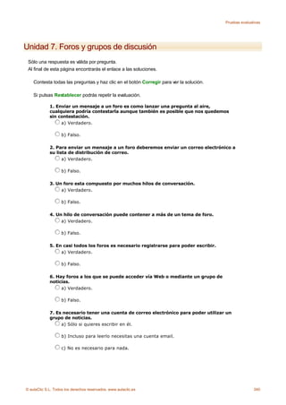 Pruebas evaluativas




Unidad 7. Foros y grupos de discusión
 Sólo una respuesta es válida por pregunta.
 Al final de esta página encontrarás el enlace a las soluciones.

    Contesta todas las preguntas y haz clic en el botón Corregir para ver la solución.

    Si pulsas Restablecer podrás repetir la evaluación.

             1. Enviar un mensaje a un foro es como lanzar una pregunta al aire,
             cualquiera podría contestarla aunque también es posible que nos quedemos
             sin contestación.
                  a) Verdadero.

                    b) Falso.

             2. Para enviar un mensaje a un foro deberemos enviar un correo electrónico a
             su lista de distribución de correo.
                   a) Verdadero.

                    b) Falso.

             3. Un foro esta compuesto por muchos hilos de conversación.
                  a) Verdadero.

                    b) Falso.

             4. Un hilo de conversación puede contener a más de un tema de foro.
                  a) Verdadero.

                    b) Falso.

             5. En casi todos los foros es necesario registrarse para poder escribir.
                  a) Verdadero.

                    b) Falso.

             6. Hay foros a los que se puede acceder vía Web o mediante un grupo de
             noticias.
                  a) Verdadero.

                    b) Falso.

             7. Es necesario tener una cuenta de correo electrónico para poder utilizar un
             grupo de noticias.
                  a) Sólo si quieres escribir en él.

                    b) Incluso para leerlo necesitas una cuenta email.

                    c) No es necesario para nada.




© aulaClic S.L. Todos los derechos reservados. www.aulaclic.es                                          340
 