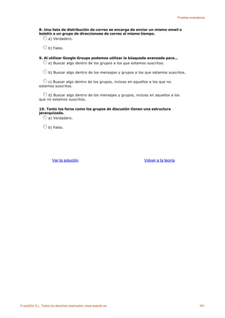 Pruebas evaluativas



             8. Una lista de distribución de correo se encarga de enviar un mismo email o
             boletín a un grupo de direccionoes de correo al mismo tiempo.
                  a) Verdadero.

                    b) Falso.

             9. Al utilizar Google Groups podemos utilizar la búsqueda avanzada para...
                   a) Buscar algo dentro de los grupos a los que estamos suscritos.

                    b) Buscar algo dentro de los mensajes y grupos a los que estamos suscritos.

                 c) Buscar algo dentro de los grupos, incluso en aquellos a los que no
             estamos suscritos.

                  d) Buscar algo dentro de los mensajes y grupos, incluso en aquellos a los
             que no estamos suscritos.

             10. Tanto los foros como los grupos de discusión tienen una estructura
             jerarquizada.
                  a) Verdadero.

                    b) Falso.




                      Ver la solución                                   Volver a la teoría




© aulaClic S.L. Todos los derechos reservados. www.aulaclic.es                                              341
 