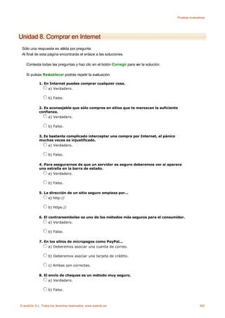 Pruebas evaluativas




Unidad 8. Comprar en Internet
 Sólo una respuesta es válida por pregunta.
 Al final de esta página encontrarás el enlace a las soluciones.

    Contesta todas las preguntas y haz clic en el botón Corregir para ver la solución.

    Si pulsas Restablecer podrás repetir la evaluación.

             1. En Internet puedes comprar cualquier cosa.
                  a) Verdadero.

                    b) Falso.

             2. Es aconsejable que sólo compres en sitios que te merezcan la suficiente
             confianza.
                  a) Verdadero.

                    b) Falso.

             3. Es bastante complicado interceptar una compra por Internet, el pánico
             muchas veces es injustificado.
                  a) Verdadero.

                    b) Falso.

             4. Para asegurarnos de que un servidor es seguro deberemos ver si aparece
             una estrella en la barra de estado.
                  a) Verdadero.

                    b) Falso.

             5. La dirección de un sitio seguro empieza por...
                  a) http://

                    b) https://

             6. El contrareembolso es uno de los métodos más seguros para el consumidor.
                   a) Verdadero.

                    b) Falso.

             7. En los sitios de micropagos como PayPal...
                  a) Deberemos asociar una cuenta de correo.

                    b) Deberemos asociar una tarjeta de crédito.

                    c) Ambas son correctas.

             8. El envío de cheques es un método muy seguro.
                   a) Verdadero.

                    b) Falso.



© aulaClic S.L. Todos los derechos reservados. www.aulaclic.es                                          342
 