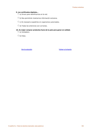 Pruebas evaluativas



             9. Los certificados digitales...
                  a) Sirven para identificarnos en la red.

                    b) Nos permitirán mostrarnos información exclusiva.

                    c) Es necesario expedirlos en organismos autorizados.

                    d) Todas las anteriores son correctas.

             10. Es mejor comprar productos fuera de tu país para ganar en calidad.
                  a) Verdadero.

                    b) Falso.




                      Ver la solución                                     Volver a la teoría




© aulaClic S.L. Todos los derechos reservados. www.aulaclic.es                                                343
 