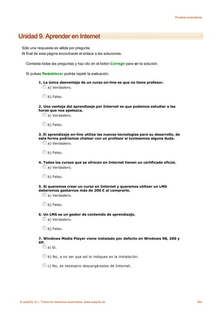 Pruebas evaluativas




Unidad 9. Aprender en Internet
 Sólo una respuesta es válida por pregunta.
 Al final de esta página encontrarás el enlace a las soluciones.

    Contesta todas las preguntas y haz clic en el botón Corregir para ver la solución.

    Si pulsas Restablecer podrás repetir la evaluación.

             1. La única desventaja de un curso on-line es que no tiene profesor.
                  a) Verdadero.

                    b) Falso.

             2. Una ventaja del aprendizaje por Internet es que podemos estudiar a las
             horas que nos apetezca.
                  a) Verdadero.

                    b) Falso.

             3. El aprendizaje on-line utiliza las nuevas tecnologías para su desarrollo, de
             esta forma podríamos chatear con un profesor si tuviesemos alguna duda.
                   a) Verdadero.

                    b) Falso.

             4. Todos los cursos que se ofrecen en Internet tienen un certificado oficial.
                  a) Verdadero.

                    b) Falso.

             5. Si queremos crear un curso en Internet y queremos utilizar un LMS
             deberemos gastarnos más de 200 € al comprarlo.
                   a) Verdadero.

                    b) Falso.

             6. Un LMS es un gestor de contenido de aprendizaje.
                  a) Verdadero.

                    b) Falso.

             7. Windows Media Player viene instalado por defecto en Windows 98, 200 y
             XP.
                 a) Sí.

                    b) No, a no ser que así lo indiques en la instalación.

                    c) No, es necesario descargárselos de Internet.




© aulaClic S.L. Todos los derechos reservados. www.aulaclic.es                                          344
 