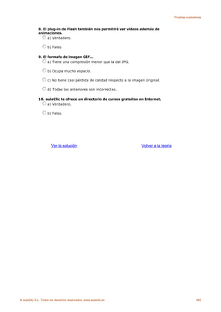 Pruebas evaluativas



             8. El plug-in de Flash también nos permitirá ver vídeos además de
             animaciones.
                   a) Verdadero.

                    b) Falso.

             9. El formafo de imagen GIF...
                   a) Tiene una compresión menor que la del JPG.

                    b) Ocupa mucho espacio.

                    c) No tiene casi pérdida de calidad respecto a la imagen original.

                    d) Todas las anteriores son incorrectas.

             10. aulaClic te ofrece un directorio de cursos gratuitos en Internet.
                  a) Verdadero.

                    b) Falso.




                      Ver la solución                                      Volver a la teoría




© aulaClic S.L. Todos los derechos reservados. www.aulaclic.es                                                 345
 