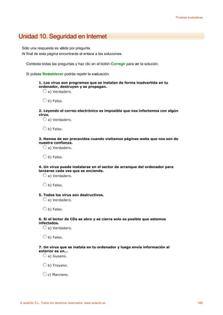 Pruebas evaluativas




Unidad 10. Seguridad en Internet
 Sólo una respuesta es válida por pregunta.
 Al final de esta página encontrarás el enlace a las soluciones.

    Contesta todas las preguntas y haz clic en el botón Corregir para ver la solución.

    Si pulsas Restablecer podrás repetir la evaluación.

             1. Los virus son programas que se instalan de forma inadvertida en tu
             ordenador, destruyen y se propagan.
                  a) Verdadero.

                    b) Falso.

             2. Leyendo el correo electrónico es imposible que nos infectemos con algún
             virus.
                  a) Verdadero.

                    b) Falso.

             3. Hemos de ser precavidos cuando visitamos páginas webs que nos son de
             nuestra confianza.
                  a) Verdadero.

                    b) Falso.

             4. Un virus puede instalarse en el sector de arranque del ordenador para
             lanzarse cada vez que se enciende.
                  a) Verdadero.

                    b) Falso.

             5. Todos los virus son destructivos.
                  a) Verdadero.

                    b) Falso.

             6. Si el lector de CDs se abre y se cierra solo es posible que estemos
             infectados.
                   a) Verdadero.

                    b) Falso.

             7. Un virus que se instala en tu ordenador y luego envía información al
             exterior es un...
                  a) Gusano.

                    b) Troyano.

                    c) Marciano.




© aulaClic S.L. Todos los derechos reservados. www.aulaclic.es                                          346
 