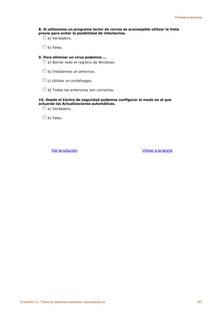 Pruebas evaluativas



             8. Si utilizamos un programa lector de correo es aconsejable utilizar la Vista
             previa para evitar la posibilidad de infectarnos.
                   a) Verdadero.

                    b) Falso.

             9. Para eliminar un virus podemos ...
                  a) Borrar todo el registro de Windows.

                    b) Instalarnos un antivirus.

                    c) Utilizar un cortafuegos.

                    d) Todas las anteriores son correctas.

             10. Desde el Centro de seguridad podemos configurar el modo en el que
             actuarán las Actualizaciones automáticas.
                  a) Verdadero.

                    b) Falso.




                      Ver la solución                                 Volver a la teoría




© aulaClic S.L. Todos los derechos reservados. www.aulaclic.es                                            347
 
