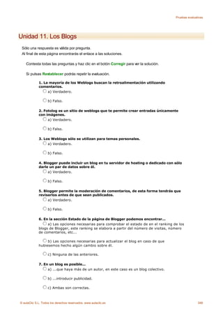 Pruebas evaluativas




Unidad 11. Los Blogs
 Sólo una respuesta es válida por pregunta.
 Al final de esta página encontrarás el enlace a las soluciones.

    Contesta todas las preguntas y haz clic en el botón Corregir para ver la solución.

    Si pulsas Restablecer podrás repetir la evaluación.

             1. La mayoría de los Weblogs buscan la retroalimentación utilizando
             comentarios.
                  a) Verdadero.

                    b) Falso.

             2. Fotolog es un sitio de weblogs que te permite crear entradas únicamente
             con imágenes.
                  a) Verdadero.

                    b) Falso.

             3. Los Weblogs sólo se utilizan para temas personales.
                  a) Verdadero.

                    b) Falso.

             4. Blogger puede incluir un blog en tu servidor de hosting o dedicado con sólo
             darle un par de datos sobre él.
                  a) Verdadero.

                    b) Falso.

             5. Blogger permite la moderación de comentarios, de esta forma tendrás que
             revisarlos antes de que sean publicados.
                  a) Verdadero.

                    b) Falso.

             6. En la sección Estado de la página de Blogger podemos encontrar...
                  a) Las opciones necesarias para comprobar el estado de en el ranking de los
             blogs de Blogger, este ranking se elabora a partir del número de visitas, número
             de comentarios, etc...

                  b) Las opciones necesarias para actualizar el blog en caso de que
             hubiesemos hecho algún cambio sobre él.

                    c) Ninguna de las anteriores.

             7. En un blog es posible...
                  a) ...que haya más de un autor, en este caso es un blog colectivo.

                    b) ...introducir publicidad.

                    c) Ambas son correctas.



© aulaClic S.L. Todos los derechos reservados. www.aulaclic.es                                          348
 