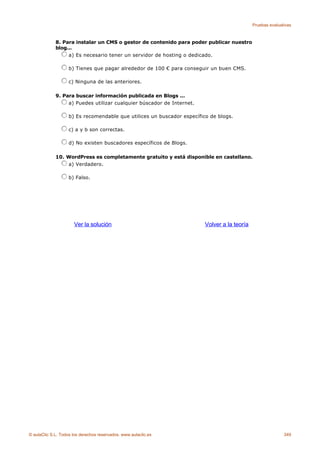 Pruebas evaluativas



             8. Para instalar un CMS o gestor de contenido para poder publicar nuestro
             blog...
                  a) Es necesario tener un servidor de hosting o dedicado.

                    b) Tienes que pagar alrededor de 100 € para conseguir un buen CMS.

                    c) Ninguna de las anteriores.

             9. Para buscar información publicada en Blogs ...
                  a) Puedes utilizar cualquier búscador de Internet.

                    b) Es recomendable que utilices un buscador específico de blogs.

                    c) a y b son correctas.

                    d) No existen buscadores específicos de Blogs.

             10. WordPress es completamente gratuito y está disponible en castellano.
                 a) Verdadero.

                    b) Falso.




                      Ver la solución                                    Volver a la teoría




© aulaClic S.L. Todos los derechos reservados. www.aulaclic.es                                               349
 