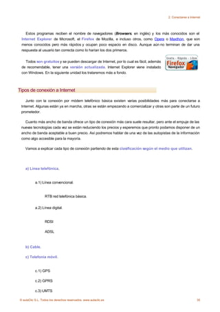2. Conectarse a Internet




    Estos programas reciben el nombre de navegadores (Browsers, en inglés) y los más conocidos son el
 Internet Explorer de Microsoft, el Firefox de Mozilla, e incluso otros, como Opera o Maxthon, que son
 menos conocidos pero más rápidos y ocupan poco espacio en disco. Aunque aún no terminan de dar una
 respuesta al usuario tan correcta como lo harían los dos primeros.


   Todos son gratuitos y se pueden descargar de Internet, por lo cual es fácil, además
 de recomendable, tener una versión actualizada. Internet Explorer viene instalado
 con Windows. En la siguiente unidad los trataremos más a fondo.



Tipos de conexión a Internet

    Junto con la conexión por módem telefónico básica existen varias posibilidades más para conectarse a
 Internet. Algunas están ya en marcha, otras se están empezando a comercializar y otras son parte de un futuro
 prometedor.

   Cuanto más ancho de banda ofrece un tipo de conexión más cara suele resultar, pero ante el empuje de las
 nuevas tecnologías cada vez se están reduciendo los precios y esperemos que pronto podamos disponer de un
 ancho de banda aceptable a buen precio. Así podremos hablar de una vez de las autopistas de la información
 como algo accesible para la mayoría.

    Vamos a explicar cada tipo de conexión partiendo de esta clasificación según el medio que utilizan.




    a) Línea telefónica.


           a.1) Línea convencional.


                  RTB red telefónica básica.


           a.2) Línea digital.


                  RDSI

                  ADSL



    b) Cable.

    c) Telefonía móvil.


           c.1) GPS

           c.2) GPRS

           c.3) UMTS

© aulaClic S.L. Todos los derechos reservados. www.aulaclic.es                                                 35
 