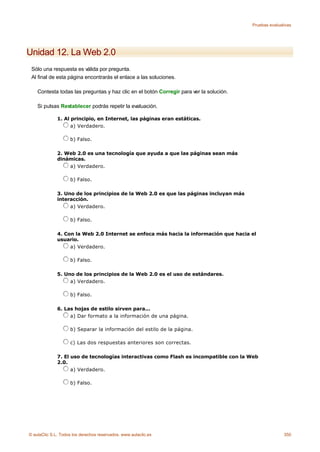 Pruebas evaluativas




Unidad 12. La Web 2.0
 Sólo una respuesta es válida por pregunta.
 Al final de esta página encontrarás el enlace a las soluciones.

    Contesta todas las preguntas y haz clic en el botón Corregir para ver la solución.

    Si pulsas Restablecer podrás repetir la evaluación.

              1. Al principio, en Internet, las páginas eran estáticas.
                    a) Verdadero.

                    b) Falso.

              2. Web 2.0 es una tecnología que ayuda a que las páginas sean más
              dinámicas.
                  a) Verdadero.

                    b) Falso.

              3. Uno de los principios de la Web 2.0 es que las páginas incluyan más
              interacción.
                   a) Verdadero.

                    b) Falso.

              4. Con la Web 2.0 Internet se enfoca más hacia la información que hacia el
              usuario.
                   a) Verdadero.

                    b) Falso.

              5. Uno de los principios de la Web 2.0 es el uso de estándares.
                   a) Verdadero.

                    b) Falso.

              6. Las hojas de estilo sirven para...
                   a) Dar formato a la información de una página.

                    b) Separar la información del estilo de la página.

                    c) Las dos respuestas anteriores son correctas.

              7. El uso de tecnologías interactivas como Flash es incompatible con la Web
              2.0.
                    a) Verdadero.

                    b) Falso.




© aulaClic S.L. Todos los derechos reservados. www.aulaclic.es                                          350
 
