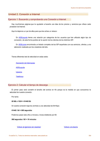 Ayuda a los ejercicios propuestos




Unidad 2. Conexión a Internet

Ejercicio 1: Buscando y comprobando una Conexión a Internet

    Hay muchísimas páginas que te ayudarán a hacerte una idea de los precios y servicios que ofrece cada
 proveedor de Internet.

    Aquí te dejamos un par de ellos para que les eches un vistazo:


          En ADSLayuda tienes una votación por categorías de los usuarios que han utilizado algún tipo de
        conoexión, de esta forma podrás ver la opción de los clientes de los distintos ISP.

           En ADSLzone encontrarás un listado completo de los ISP españoles con sus servicios, ofertas y una
        valoración realizada por los creadores del sitio.




    Tienes diferentes test de velocidad en estas webs:


           Asociación de Internautas

           ADSLayuda

           Upseros

           Telefónica




Ejercicio 2: Calcular el tiempo de descarga

    El primer paso será convertir el tamaño del archivo en Kb porque es la medida en que conocemos la
 velocidad de nuestra conexión.

    Por tanto:

    60 Mb x 1024 = 61440 Kb

    Si nuestra conexión baja los archivos a una velocidad de 64 Kbps:

    61440 / 64 = 960 segundos

    Podemos pasar esta cifra a minutos u horas dividiendo por 60:

    960 segundos / 60 = 16 minutos



             Volver al ejercicio sin resolver                            Volver a la teoría



© aulaClic S.L. Todos los derechos reservados. www.aulaclic.es                                                 354
 