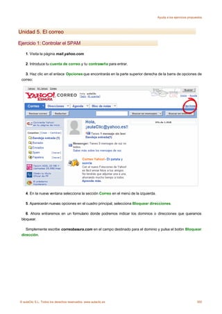 Ayuda a los ejercicios propuestos




Unidad 5. El correo

Ejercicio 1: Controlar el SPAM

    1. Visita la página mail.yahoo.com

    2. Introduce tu cuenta de correo y tu contraseña para entrar.

   3. Haz clic en el enlace Opciones que encontrarás en la parte superior derecha de la barra de opciones de
 correo:




    4. En la nueva ventana selecciona la sección Correo en el menú de la izquierda.

    5. Aparecerán nuevas opciones en el cuadro principal, selecciona Bloquear direcciones.

    6. Ahora entraremos en un formulario donde podremos indicar los dominios o direcciones que queramos
 bloquear.

    Simplemente escribe correobasura.com en el campo destinado para el dominio y pulsa el botón Bloquear
 dirección.




© aulaClic S.L. Todos los derechos reservados. www.aulaclic.es                                                     355
 