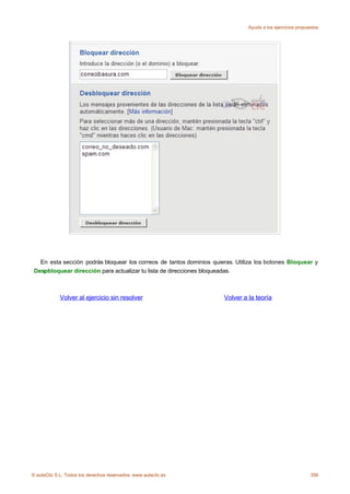 Ayuda a los ejercicios propuestos




   En esta sección podrás bloquear los correos de tantos dominios quieras. Utiliza los botones Bloquear y
 Despbloquear dirección para actualizar tu lista de direcciones bloqueadas.



             Volver al ejercicio sin resolver                         Volver a la teoría




© aulaClic S.L. Todos los derechos reservados. www.aulaclic.es                                              356
 