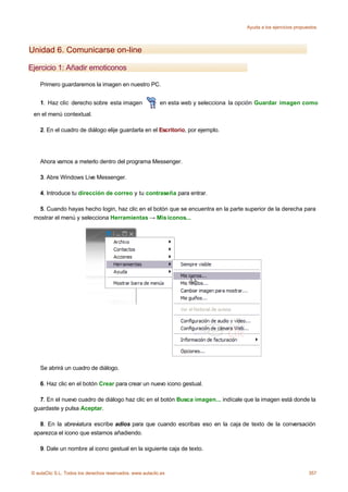 Ayuda a los ejercicios propuestos




Unidad 6. Comunicarse on-line

Ejercicio 1: Añadir emoticonos

    Primero guardaremos la imagen en nuestro PC.


    1. Haz clic derecho sobre esta imagen                  en esta web y selecciona la opción Guardar imagen como
 en el menú contextual.

    2. En el cuadro de diálogo elije guardarla en el Escritorio, por ejemplo.




    Ahora vamos a meterlo dentro del programa Messenger.

    3. Abre Windows Live Messenger.

    4. Introduce tu dirección de correo y tu contraseña para entrar.

   5. Cuando hayas hecho login, haz clic en el botón que se encuentra en la parte superior de la derecha para
 mostrar el menú y selecciona Herramientas → Mis iconos...




    Se abrirá un cuadro de diálogo.

    6. Haz clic en el botón Crear para crear un nuevo icono gestual.

   7. En el nuevo cuadro de diálogo haz clic en el botón Busca imagen... indícale que la imagen está donde la
 guardaste y pulsa Aceptar.

   8. En la abreviatura escribe adios para que cuando escribas eso en la caja de texto de la conversación
 aparezca el icono que estamos añadiendo.

    9. Dale un nombre al icono gestual en la siguiente caja de texto.



© aulaClic S.L. Todos los derechos reservados. www.aulaclic.es                                                       357
 