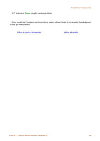 Ayuda a los ejercicios propuestos



    10. Y finalemente Acepta todos los cuadros de diálogo.




     Si has seguido bien los pasos, cuando escribas la palabra adios en la caja de conversación deberá aparecer
 el icono que hemos añadido.



             Volver al ejercicio sin resolver                             Volver a la teoría




© aulaClic S.L. Todos los derechos reservados. www.aulaclic.es                                                   358
 