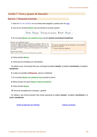 Ayuda a los ejercicios propuestos




Unidad 7. Foros y grupos de discusión

Ejercicio 1: Búsqueda avanzada

    1. Abre el Foro de aulaClic en una ventana del navegador, puedes hacer clic aquí.

    2. Haz clic en el enlace Buscar que encontrarás en la parte superior.




    3. En el campo Buscar por palabras clave escribe tamaño movimiento transformar.




    4. Pulsa el botón Buscar.

    5. Verás que los resultados son demasiados.

    Es debido a que ha buscado hilos que contengan la palabra tamaño, la palabra movimiento o la palabra
 transformar.

    6. Vuelve a la pantalla de Búsqueda, vamos a modificarla.

    7. En el campo Buscar por palabras clave escribe lo mismo.

    8. Marca el botón de opción Buscar todas las palabras.

    9. Pulsa el botón Buscar.

    10. Ahora los resultados han cambiado, ¿verdad?.

   Es debido a que hemos buscado hilos donde aparezcan la palabra tamaño, la palabra movimiento y la
 palabra transformar.



             Volver al ejercicio sin resolver                               Volver a la teoría




© aulaClic S.L. Todos los derechos reservados. www.aulaclic.es                                                    359
 