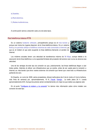 2. Conectarse a Internet



    d) Satélite.

    e) Red eléctrica.

    f ) Redes inalámbricas.




    A continuación vamos a describir cada uno de estos tipos.



Red telefónica básica RTB

    Es un sistema bastante utilizado, principalmente porque es el más barato y
 porque casi todos los lugares disponen de la línea telefónica básica. Es un sistema
 lento y no permite utilizar el teléfono mientras se está conectado a Internet, ya
 que es el módem el que está ocupando la línea telefónica llamando al servidor de
 Internet.

    Los módems actuales tienen una velocidad de transferencia máxima de 56 Kbps, aunque debido a la
 saturación de la línea telefónica o a la capacidad limitada del proveedor del servicio casi nunca se alcanza esa
 velocidad.

    Una de las ventajas de este tipo de conexión es que, prácticamente, las líneas telefónicas llegan a casi
 todas partes. Además al utilizar una infraestructura que ya existía, antes de ser usada para la conexión a
 Internet, es más barata que otros nuevos sistemas de conexión que tienen que crear toda su infraestructura
 partiendo de cero.

   En España, en Junio de 2006, varios proveedores ofrecen tarifa plana (de 6 de la tarde a 8 de la mañana,
 más fines de semana) por, aproximadamente, 10 €: Tiscali, Orange... La tarifa plana 24 h. cuesta
 aproximadamente 20 €. Aunque los precios varían constantemente y lo mejor es que visites sus páginas web.

   En el punto "Configurar el módem y la conexión" te damos más información sobre cómo instalar una
 conexión de este tipo.




© aulaClic S.L. Todos los derechos reservados. www.aulaclic.es                                                    36
 