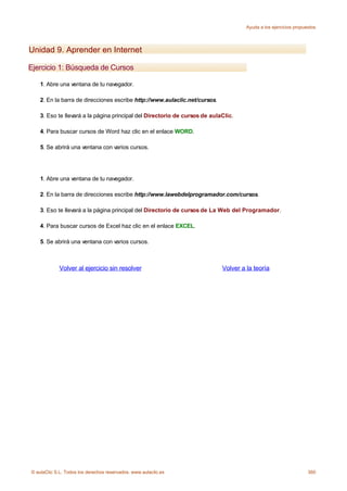 Ayuda a los ejercicios propuestos




Unidad 9. Aprender en Internet

Ejercicio 1: Búsqueda de Cursos

    1. Abre una ventana de tu navegador.

    2. En la barra de direcciones escribe http://www.aulaclic.net/cursos.

    3. Eso te llevará a la página principal del Directorio de cursos de aulaClic.

    4. Para buscar cursos de Word haz clic en el enlace WORD.

    5. Se abrirá una ventana con varios cursos.




    1. Abre una ventana de tu navegador.

    2. En la barra de direcciones escribe http://www.lawebdelprogramador.com/cursos.

    3. Eso te llevará a la página principal del Directorio de cursos de La Web del Programador.

    4. Para buscar cursos de Excel haz clic en el enlace EXCEL.

    5. Se abrirá una ventana con varios cursos.



             Volver al ejercicio sin resolver                               Volver a la teoría




© aulaClic S.L. Todos los derechos reservados. www.aulaclic.es                                                    360
 