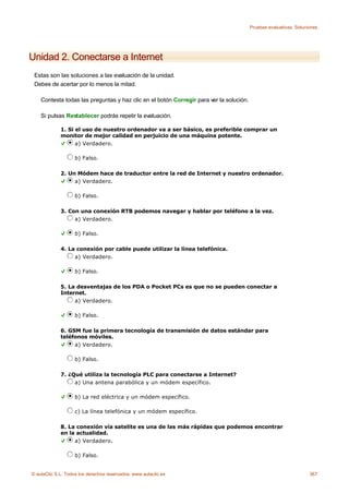 Pruebas evaluativas. Soluciones




Unidad 2. Conectarse a Internet
 Estas son las soluciones a las evaluación de la unidad.
 Debes de acertar por lo menos la mitad.

    Contesta todas las preguntas y haz clic en el botón Corregir para ver la solución.

    Si pulsas Restablecer podrás repetir la evaluación.

             1. Si el uso de nuestro ordenador va a ser básico, es preferible comprar un
             monitor de mejor calidad en perjuicio de una máquina potente.
                   a) Verdadero.

                    b) Falso.

             2. Un Módem hace de traductor entre la red de Internet y nuestro ordenador.
                  a) Verdadero.

                    b) Falso.

             3. Con una conexión RTB podemos navegar y hablar por teléfono a la vez.
                  a) Verdadero.

                    b) Falso.

             4. La conexión por cable puede utilizar la línea telefónica.
                  a) Verdadero.

                    b) Falso.

             5. La desventajas de los PDA o Pocket PCs es que no se pueden conectar a
             Internet.
                  a) Verdadero.

                    b) Falso.

             6. GSM fue la primera tecnología de transmisión de datos estándar para
             teléfonos móviles.
                  a) Verdadero.

                    b) Falso.

             7. ¿Qué utiliza la tecnología PLC para conectarse a Internet?
                  a) Una antena parabólica y un módem específico.

                    b) La red eléctrica y un módem específico.

                    c) La línea telefónica y un módem específico.

             8. La conexión vía satelite es una de las más rápidas que podemos encontrar
             en la actualidad.
                  a) Verdadero.

                    b) Falso.


© aulaClic S.L. Todos los derechos reservados. www.aulaclic.es                                                      367
 