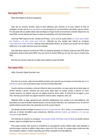 2. Conectarse a Internet



Red digital RDSI

    RDSI (Red Digital de Servicios Integrados).




    Este tipo de conexión también utiliza la línea telefónica pero mientras en el caso anterior la línea es
 analógica, en este caso la línea es digital, lo que se traduce en una transmisión más rápida, segura y eficaz.
 Por otra parte sólo es posible utilizar esta tecnología si el lugar donde se encuentra la conexión dispone de una
 línea RDSI, ya que este tipo de líneas no están tan extendidas como las líneas básicas.

    Una línea RDSI dispone de dos canales de 64 Kbps, con lo cual se puede utilizar un canal para hablar
 por telefóno y el otro canal para Internet. Utilizando los dos canales para Internet se consiguen
 velocidades de hasta 128 Kbps. Además estas velocidades teóricas, al contrario que sucede con los módem
 telefónicos, si se suelen alcanzar de forma constante.

    Esta alternativa mejora la conexión por RTB y es bastante asequible. En España, igual que para RTB, varios
 proveedores ofrecen tarifa plana RDSI. Hay que sumar el módem RDSI que es más caro que un módem para
 RTB.

    Este tipo de conexión cada vez se utiliza menos debido al auge del ADSL.



Red digital ADSL

    ADSL (Asimetric Digital Suscriber Line).




   Este tipo de conexión utiliza la línea telefónica básica pero permite que los datos se transmitan de forma
 asimétrica con lo cual se aprovecha mejor el ancho de banda disponible.

   Cuando estamos conectados a Internet el flujo de datos es asimétrico, la mayor parte de los datos viajan en
 sentido Internet a usuario, mientras que unos pocos datos viajan en sentido usuario a Internet. Es decir,
 cuando hacemos una petición para ver una página enviamos pocos datos, la dirección de la página y poco
 más, mientras que al recibir esa página recibimos muchos datos, imágenes, texto, etc.

   Mediante ADSL se logra aprovechar esta asimetría estableciendo tres canales en la línea telefónica, dos
 para datos (uno para el sentido Internet-usuario y otro de usuario-Internet) y otro canal para la voz. El canal en
 sentido Internet usuario tiene más capacidad que el de usuario Internet.

   Una ventaja de esta tecnología es que la conexión es permanente, 24 h. al día, y no necesitamos marcar
 cada vez el número de teléfono para conectarnos. Además podemos hablar por teléfono a la vez que
 navegamos por Internet.

   Con este tipo de conexión se consiguen velocidades desde 256 Kbps hasta 20 Mbps en sentido Internet-
 usuario, según la modalidad que se contrate.

   Para poder contratar este servicio la centralita de la que depende nuestro teléfono debe estar adaptada a
 esta tecnología, además tu teléfono debe estar a menos de 3 Km. de ella. Si cumples estas condiciones sólo
 será necesario instalar un módem específico para ADSL conectado a la línea teléfonica.
© aulaClic S.L. Todos los derechos reservados. www.aulaclic.es                                                     37
 