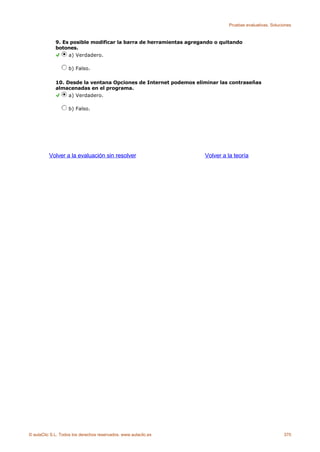 Pruebas evaluativas. Soluciones



             9. Es posible modificar la barra de herramientas agregando o quitando
             botones.
                  a) Verdadero.

                    b) Falso.

             10. Desde la ventana Opciones de Internet podemos eliminar las contraseñas
             almacenadas en el programa.
                  a) Verdadero.

                    b) Falso.




          Volver a la evaluación sin resolver                       Volver a la teoría




© aulaClic S.L. Todos los derechos reservados. www.aulaclic.es                                          370
 