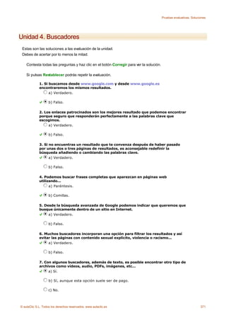 Pruebas evaluativas. Soluciones




Unidad 4. Buscadores
 Estas son las soluciones a las evaluación de la unidad.
 Debes de acertar por lo menos la mitad.

    Contesta todas las preguntas y haz clic en el botón Corregir para ver la solución.

    Si pulsas Restablecer podrás repetir la evaluación.

             1. Si buscamos desde www.google.com y desde www.google.es
             encontraremos los mismos resultados.
                   a) Verdadero.

                    b) Falso.

             2. Los enlaces patrocinados son los mejores resultado que podemos encontrar
             porque seguro que responderán perfectamente a las palabras clave que
             escogimos.
                  a) Verdadero.

                    b) Falso.

             3. Si no encuentras un resultado que te convenza después de haber pasado
             por unas dos o tres páginas de resultados, es aconsejable redefinir la
             búsqueda añadiendo o cambiando las palabras clave.
                   a) Verdadero.

                    b) Falso.

             4. Podemos buscar frases completas que aparezcan en páginas web
             utilizando...
                   a) Paréntesis.

                    b) Comillas.

             5. Desde la búsqueda avanzada de Google podemos indicar que queremos que
             busque únicamente dentro de un sitio en Internet.
                  a) Verdadero.

                    b) Falso.

             6. Muchos buscadores incorporan una opción para filtrar los resultados y así
             evitar las páginas con contenido sexual explícito, violencia o racismo...
                  a) Verdadero.

                    b) Falso.

             7. Con algunos buscadores, además de texto, es posible encontrar otro tipo de
             archivos como vídeos, audio, PDFs, imágenes, etc...
                  a) Sí.

                    b) Sí, aunque esta opción suele ser de pago.

                    c) No.



© aulaClic S.L. Todos los derechos reservados. www.aulaclic.es                                                      371
 