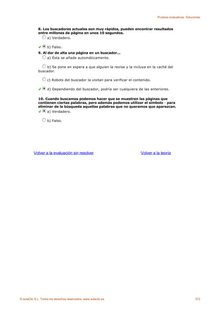 Pruebas evaluativas. Soluciones



             8. Los buscadores actuales son muy rápidos, pueden encontrar resultados
             entre millones de página en unos 10 segundos.
                  a) Verdadero.

                    b) Falso.
             9. Al dar de alta una página en un buscador...
                   a) Ésta se añade automáticamente.

                 b) Se pone en espera a que alguien la revise y la incluya en la caché del
             buscador.

                    c) Robots del buscador la visitan para verificar el contenido.

                    d) Dependiendo del buscador, podría ser cualquiera de las anteriores.

             10. Cuando buscamos podemos hacer que se muestren las páginas que
             contienen ciertas palabras, pero además podemos utilizar el símbolo - para
             eliminar de la búsqueda aquellas palabras que no queramos que aparezcan.
                  a) Verdadero.

                    b) Falso.




          Volver a la evaluación sin resolver                               Volver a la teoría




© aulaClic S.L. Todos los derechos reservados. www.aulaclic.es                                                  372
 