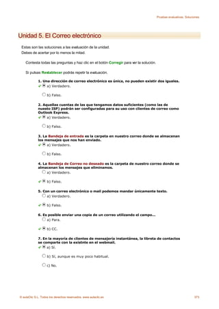 Pruebas evaluativas. Soluciones




Unidad 5. El Correo electrónico
 Estas son las soluciones a las evaluación de la unidad.
 Debes de acertar por lo menos la mitad.

    Contesta todas las preguntas y haz clic en el botón Corregir para ver la solución.

    Si pulsas Restablecer podrás repetir la evaluación.

             1. Una dirección de correo electrónico es única, no pueden existir dos iguales.
                  a) Verdadero.

                    b) Falso.

             2. Aquellas cuentas de las que tengamos datos suficientes (como las de
             nuesto ISP) podrán ser configuradas para su uso con clientes de correo como
             Outlook Express.
                  a) Verdadero.

                    b) Falso.

             3. La Bandeja de entrada es la carpeta en nuestro correo donde se almacenan
             los mensajes que nos han enviado.
                  a) Verdadero.

                    b) Falso.

             4. La Bandeja de Correo no deseado es la carpeta de nuestro correo donde se
             almacenan los mensajes que eliminamos.
                  a) Verdadero.

                    b) Falso.

             5. Con un correo electrónico o mail podemos mandar únicamente texto.
                  a) Verdadero.

                    b) Falso.

             6. Es posible enviar una copia de un correo utilizando el campo...
                  a) Para.

                    b) CC.

             7. En la mayoría de clientes de mensajería instantánea, la libreta de contactos
             se comparte con la existnte en el webmail.
                  a) Sí.

                    b) Sí, aunque es muy poco habitual.

                    c) No.




© aulaClic S.L. Todos los derechos reservados. www.aulaclic.es                                                      373
 