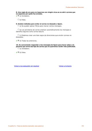 Pruebas evaluativas. Soluciones



             8. Una regla de oro para no toparnos con ningún virus es no abrir correos que
             no sepamos por quién fue enviado.
                  a) Verdadero.

                    b) Falso.

             9. Existen métodos para evitar el correo no deseado o Spam.
                  a) Se pueden aplicar filtros para marcar ciertos mensajes.

                  b) Los servidores de correo analizan automáticamente los mensajes e
             identifica algunos como correo basura.

                 c) Podemos crear una lista negra de direcciones que envíen correos no
             deseados.

                    d) Todas las anteriores.

             10. Es conveniente responder a los mensajes de Spam para hacer saber a la
             persona que envía ese tipo de correo que no queremos recibir más publicidad.
                  a) Verdadero.

                    b) Falso.




          Volver a la evaluación sin resolver                          Volver a la teoría




© aulaClic S.L. Todos los derechos reservados. www.aulaclic.es                                             374
 
