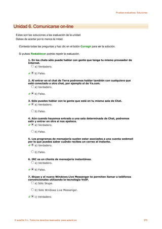 Pruebas evaluativas. Soluciones




Unidad 6. Comunicarse on-line
 Estas son las soluciones a las evaluación de la unidad.
 Debes de acertar por lo menos la mitad.

    Contesta todas las preguntas y haz clic en el botón Corregir para ver la solución.

    Si pulsas Restablecer podrás repetir la evaluación.

             1. En los chats sólo puede hablar con gente que tenga tu mismo proveedor de
             Internet.
                  a) Verdadero.

                    b) Falso.

             2. Al entrar en el chat de Terra podremos hablar también con cualquiera que
             esté conectado a otro chat, por ejemplo el de Ya.com.
                   a) Verdadero.

                    b) Falso.

             3. Sólo puedes hablar con la gente que está en tu misma sala de Chat.
                  a) Verdadero.

                    b) Falso.

             4. Aún cuando hayamos entrado a una sala determinada de Chat, podremos
             salir y entrar en otra si nos apetece.
                   a) Verdadero.

                    b) Falso.

             5. Los programas de mensajería suelen estar asociados a una cuenta webmail
             por lo que puedes saber cuándo recibes un correo al instante.
                  a) Verdadero.

                    b) Falso.

             6. IRC es un cliente de mensajería instantánea.
                  a) Verdadero.

                    b) Falso.

             7. Skype y el nuevo Windows Live Messenger te permiten llamar a teléfonos
             convencionales utilizando la tecnología VoIP.
                  a) Sólo Skype.

                    b) Sólo Windows Live Messenger.

                    c) Verdadero.




© aulaClic S.L. Todos los derechos reservados. www.aulaclic.es                                                      375
 